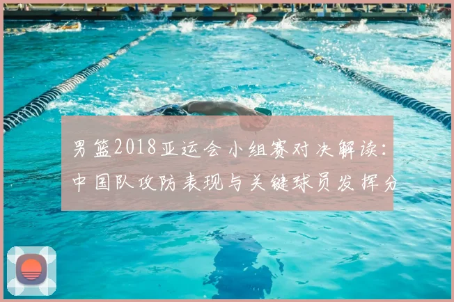 男篮2018亚运会小组赛对决解读：中国队攻防表现与关键球员发挥分析