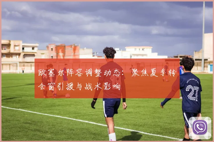 欧塞尔阵容调整动态：聚焦夏季转会窗引援与战术影响