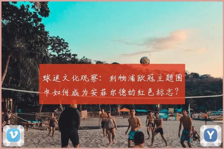 球迷文化观察：利物浦欧冠主题围巾如何成为安菲尔德的红色标志？