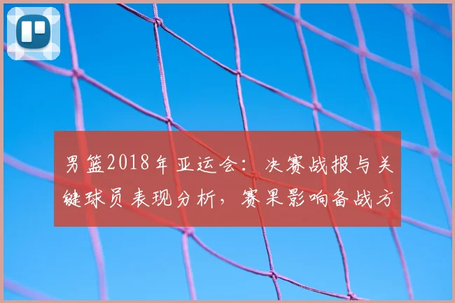 男篮2018年亚运会：决赛战报与关键球员表现分析，赛果影响备战方向
