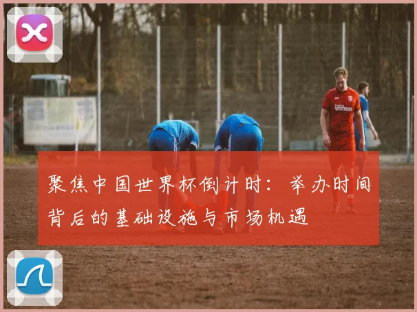 聚焦中国世界杯倒计时：举办时间背后的基础设施与市场机遇