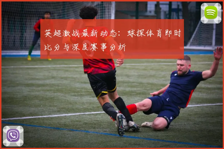英超激战最新动态：球探体育即时比分与深度赛事分析