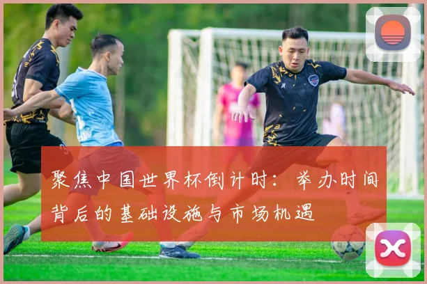 聚焦中国世界杯倒计时：举办时间背后的基础设施与市场机遇