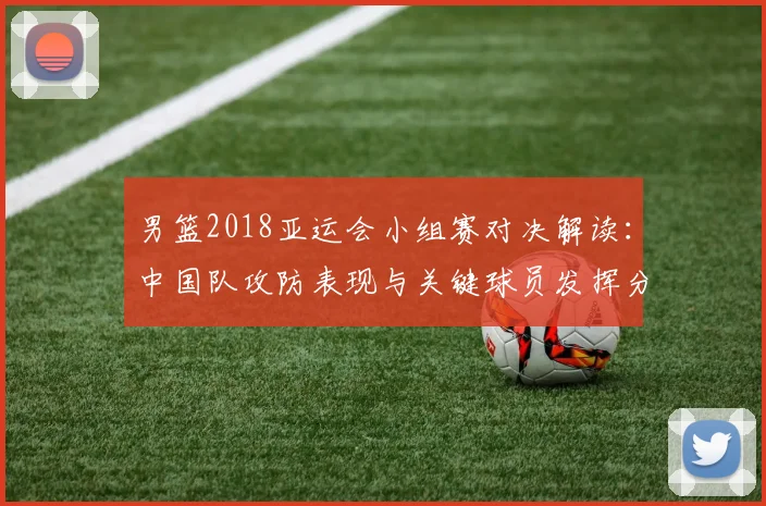 男篮2018亚运会小组赛对决解读：中国队攻防表现与关键球员发挥分析